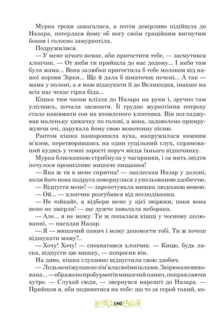 Мурка трохи завагалася, а потім довірливо підійшла до
Назара, потерлася йому об ногу своїм граційним вигнутим
боком і голосно замуркотіла.
Подружилися.
— У мене нічого немає, аби пригостити тебе, — засмутився
хлопчик. — От якби ти прийшла до нас додому... І якби там
була мама... Вона залюбки пригостила б тебе молоком від на-
шої корови Зірки... Ще й дала б шматочок печені... А так —
мама у полоні, а я маю відшукати її до Великодня, інакше на
всіх нас чекає гірка біда...
Кішка тим часом влізла до Назара на руки і, зручно там
улігшись, почала засинати. Її грудне муркотіння потроху
стало навіювати сон на втомленого хлопчика. Він погладжу-
вав маленьку хижачку по голові, а вона, задоволено примру-
жуючи очі, дарувала йому свою монотонну пісню.
Раптом кішка нашорошила вуха, напружилася кожним
м’язом, перетворившись на один суцільний слух, спрямова-
ний кудись у темні зарості поруч місця їхнього відпочинку.
Мурка блискавкою стрибнула у чагарники, і за мить звідти
почулося пронизливе мишаче пищання!
— Яка ж ти в мене спритна! — заплескав Назар у долоні,
коли його нова подруга повернулася з упольованою здобиччю.
— Відпусти мене! — зарепетувала мишка людською мовою.
— Ой... — хлопчик розгубився від несподіванки.
— Не «ойкай», а відбери мене у цієї звірюки, поки вона
мене не зжерла! — ще дужче заволала неборака.
— Але... я не можу. Ти ж попалася кішці у чесному полю-
ванні, — нагадав Назар.
— Я — мишачий панич і можу допомогти тобі. Ти ж хочеш
відшукати маму?..
— Хочу! Хочу! — спохватився хлопчик. — Кицю, будь ла-
ска, відпусти цю мишку, — попросив він.
На диво, кішка слухняно відпустила свою здобич.
— Ледьменіжупаннезім’яласвоїмиіклами.Звірюканевихо-
вана...—ображенопробурмотівмишачийпанич,поправляючи
хут­­
ро. — Слухай сюди, — звернувся нарешті до Назара. —
Прийшов я, аби подивитися на тебе: що то за герой такий, ко-
180
 