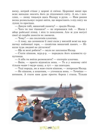 воску, котрий стікає у церкві зі свічок. Церковні миші про
всяк випадок зносять його до підземного світу. А ось і пен-
злик, — знову тицьнув щось Назару в руки. — Ним рання
весна розмальовує перші квіти, що виростають з-під снігу на
луках та просіках.
— Дякую тобі, мишачий паничу! — зрадів Назар.
— Чого ти так тішишся? — не втримався той. — Маєш і
яйце райської птиці, і віск із пензликом. Але ж для матусі
своєї ці скарби занести не зможеш.
— Чому? — аж сполотнів хлопчик.
— А тому, що зачинили її лихі сили у високій вежі на вер-
шечку найвищої гори, — сповістив мишачий панич. — Ні-
коли туди людині не дістатися!
— Що ж мені робити? — мало не заплакав Назар.
— Стати кішкою, мур-р-р, — порадила його плямиста су-
путниця.
— А хіба ти вмієш розмовляти? — отетерів хлопчик.
— Вмію, — просто відповіла вона. — То я у нашому світі
тільки «няв» і «мур» кажу, а тут — що завгодно.
— Тоді порадь, як я маю стати кішкою, — попрохав Назар.
— Не кішкою, а кошеням, — уточнила вона. — Точніше —
котиком. А стати ним дуже просто: береш і стаєш. Тільки
182
 