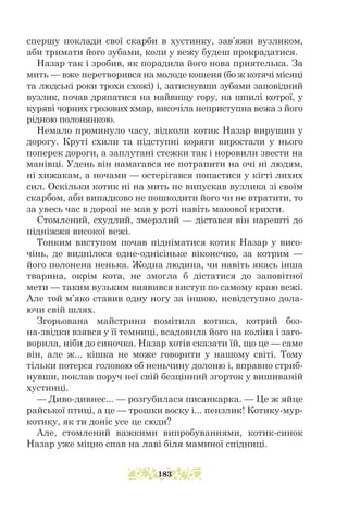 спершу поклади свої скарби в хустинку, зав’яжи вузликом,
аби тримати його зубами, коли у вежу будеш прокрадатися.
Назар так і зробив, як порадила його нова приятелька. За
мить — вже перетворився на молоде кошеня (бо ж котячі місяці
та людські роки трохи схожі) і, затиснувши зубами заповідний
вузлик, почав дряпатися на найвищу гору, на шпилі котрої, у
куряві чорних грозових хмар, височіла неприступна вежа з його
рідною полонянкою.
Немало проминуло часу, відколи котик Назар вирушив у
дорогу. Круті схили та підступні коряги виростали у нього
поперек дороги, а заплутані стежки так і норовили звести на
манівці. Удень він намагався не потрапити на очі ні людям,
ні хижакам, а ночами — остерігався попастися у кігті лихих
сил. Оскільки котик ні на мить не випускав вузлика зі своїм
скарбом, аби випадково не пошкодити його чи не втратити, то
за увесь час в дорозі не мав у роті навіть макової крихти.
Стомлений, схудлий, змерзлий — дістався він нарешті до
підніжжя високої вежі.
Тонким виступом почав підніматися котик Назар у висо-
чінь, де виднілося одне-однісіньке віконечко, за котрим —
його полонена ненька. Жодна людина, чи навіть якась інша
тварина, окрім кота, не змогла б дістатися до заповітної
мети — таким вузьким виявився виступ по самому краю вежі.
Але той м’яко ставив одну ногу за іншою, невідступно дола-
ючи свій шлях.
Згорьована майстриня помітила котика, котрий боз-
на-звідки взявся у її темниці, всадовила його на коліна і заго-
ворила, ніби до синочка. Назар хотів сказати їй, що це — саме
він, але ж... кішка не може говорити у нашому світі. Тому
тільки потерся головою об неньчину долоню і, вправно стриб-
нувши, поклав поруч неї свій безцінний згорток у вишиваній
хустинці.
— Диво-дивнеє... — розгубилася писанкарка. — Це ж яйце
райської птиці, а це — трошки воску і... пензлик! Котику-мур-
котику, як ти доніс усе це сюди?
Але, стомлений важкими випробуваннями, котик-синок
Назар уже міцно спав на лаві біля маминої спідниці.
183
 