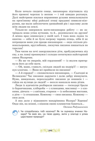 Коли почало сходити сонце, писанкарка підставила під
його промені черепок із воском — і той швидко розтанув.
Далі майстриня взялася вправними рухами вимальовувати
на крем’яному яйці райської птиці прадавні символи-візе-
рунки, що мали забезпечити урожайний рік і щасливу долю
всім людям на землі.
Тільки-но завершила мати-писанкарка роботу — як за-
тріщала вежа усіма кутками, та й... розсипалася на друзки!
А жінка враз опинилася у своїй хаті. І така вона ладна та
ошатна — ніби й не було погрому чорних птиць, ніби й не
потрощили вони усю працю писанкарки — онде скільки різ-
нокольорових, круглобоких, лискучих писанок пишається по
тарелях!
Тим часом на печі заворушилися діти, пробуджуючись від
сну, а на лавці прокинувся і солодко потягнувся найстарший
синок Назарчик.
— Як же ти змарнів, мій сердешний! — із жалем пригор-
нула його до себе мати.
— Ой, мамо, гляньте, скільки людей на подвір’ї! — вигук-
нув хлопчик. — Вони всі прийшли по писанки!
— А й справді! — спохватилася писанкарка. — Сьогодні ж
Великдень! Час писанки дарувати і долю добру віншувати.
Нумо, швиденько, перекладайте писанки до кошиків і —
гайда на вулицю до людей! — весело наказала вона дітям.
Люди із вдячністю розбирали писанки — господарі брали
із баранчиками, хлібороби — з клинцями, мисливці — з оле-
нями, дів­
чата — з квітами, старики — із небесними мостами,
а діти — із пташками. Кожному — своя писанка. Кожному —
своя доля.
А яка доля у відважного мандрівника Назара? Хороша!
Онде він, на осонні, з кішкою своєю плямистою бавиться...
Оксана Радушинська
1. Чи сподобалась тобі казочка? Як ти оцінюєш вчинки На-
зара? Чи вміє він, на твою думку, жити у злагоді з усіма
царствами природи?
184
 
