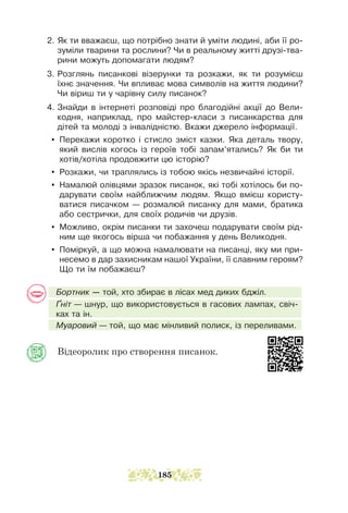 2. Як ти вважаєш, що потрібно знати й уміти людині, аби її ро-
зуміли тварини та рослини? Чи в реальному житті друзі-тва-
рини можуть допомагати людям?
3. Розглянь писанкові візерунки та розкажи, як ти розумієш
їхнє значення. Чи впливає мова символів на життя людини?
Чи віриш ти у чарівну силу писанок?
4. Знайди в інтернеті розповіді про благодійні акції до Вели-
кодня, наприклад, про майстер-класи з писанкарства для
дітей та молоді з інвалідністю. Вкажи джерело інформації.
y Перекажи коротко і стисло зміст казки. Яка деталь твору,
який вислів когось із героїв тобі запам’ятались? Як би ти
хотів/хотіла продовжити цю історію?
y Розкажи, чи траплялись із тобою якісь незвичайні історії.
y Намалюй олівцями зразок писанок, які тобі хотілось би по-
дарувати своїм найближчим людям. Якщо вмієш користу-
ватися писачком — розмалюй писанку для мами, братика
або сестрички, для своїх родичів чи друзів.
y Можливо, окрім писанки ти захочеш подарувати своїм рід-
ним ще якогось вірша чи побажання у день Великодня.
y Поміркуй, а що можна намалювати на писанці, яку ми при-
несемо в дар захисникам нашої України, її славним героям?
Що ти їм побажаєш?
Бортник — той, хто збирає в лісах мед диких бджіл.
Ґніт — шнур, що використовується в гаcових лампах, свіч-
ках та ін.
Муаровий — той, що має мінливий полиск, із переливами.
Відеоролик про створення писанок.
185
 