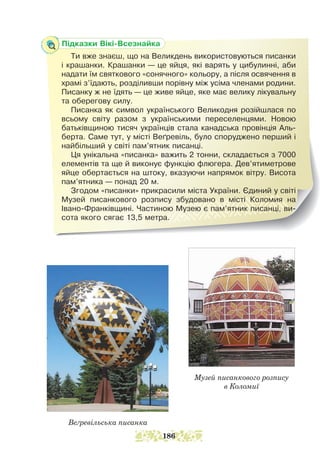 Веґревільська писанка
Музей писанкового розпису
в Коломиї
Підказки Вікі-Всезнайка
Ти вже знаєш, що на Великдень використовуються писанки
і крашанки. Крашанки — це яйця, які варять у цибулинні, аби
надати їм святкового «сонячного» кольору, а після освячення в
храмі з’їдають, розділивши порівну між усіма членами родини.
Писанку ж не їдять — це живе яйце, яке має велику лікувальну
та оберегову силу.
Писанка як символ українського Великодня розійшлася по
всьому світу разом з українськими переселенцями. Новою
батьківщиною тисяч українців стала канадська провінція Аль-
берта. Саме тут, у місті Веґревіль, було споруджено перший і
найбільший у світі пам’ятник писанці.
Ця унікальна «писанка» важить 2 тонни, складається з 7000
елементів та ще й виконує функцію флюгера. Дев’ятиметрове
яйце обертається на штоку, вказуючи напрямок вітру. Висота
пам’ятника — понад 20 м.
Згодом «писанки» прикрасили міста України. Єдиний у світі
Музей писанкового розпису збудовано в місті Коломия на
Івано-Франківщині. Частиною Музею є пам’ятник писанці, ви-
сота якого сягає 13,5 метра.
186
 