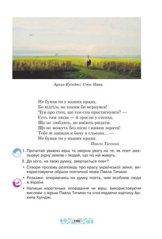 Архип Куїнджі. Степ. Нива
Не бував ти у наших краях,
Бо відтіль не таким би вернувся!
Чув про степ, що ген-ген простягнувся? —
Єсть там люди — й зросли у степах,
Що не люблять, не вміють ридати.
Що не можуть без пісні і нивки зорати!
Тебе ж завжди я бачу в сльозах... —
Не бував ти у наших краях.
						 Павло Тичина
1. Прочитай уважно вірш та зверни увагу на те, як поет зма-
льовує рідну землю і людей, що на ній живуть.
2. До кого, на твою думку, звертається поет?
y Створи прозову розповідь про красу української землі, ви-
користовуючи образи поетичної мови Павла Тичини.
y Розкажи, опираючись на думку поета, чим особливі люди
в Україні.
y Напиши коротеньке оповідання чи вірш, використовуючи
вислови з вірша Павла Тичини та споглядаючи картину Ар-
хипа Куїнджі.
189
 