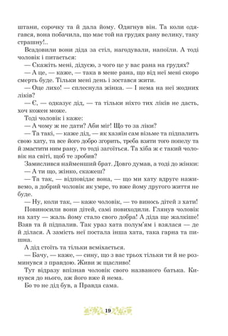 штани, сорочку та й дала йому. Одягнув він. Та коли одя-
гався, вона побачила, що має той на грудях рану велику, таку
страшну!..
Всадовили вони діда за стіл, нагодували, напоїли. А тоді
чоловік і питається:
— Скажіть мені, дідусю, з чого це у вас рана на грудях?
— А це, — каже, — така в мене рана, що від неї мені скоро
смерть буде. Тільки мені день і зостався жити.
— Оце лихо! — сплеснула жінка. — І нема на неї жодних
ліків?
— Є, — одказує дід, — та тільки ніхто тих ліків не дасть,
хоч кожен може.
Тоді чоловік і каже:
— А чому ж не дати? Аби міг! Що то за ліки?
— Та такі, — каже дід, — як хазяїн сам візьме та підпалить
свою хату, та все його добро згорить, треба взяти того попелу та
й змастити ним рану, то тоді загоїться. Та хіба ж є такий чоло-
вік на світі, щоб те зробив?
Замислився найменший брат. Довго думав, а тоді до жінки:
— А ти що, жінко, скажеш?
— Та так, — відповідає вона, — що ми хату вдруге нажи-
вемо, а доб­
рий чоловік як умре, то вже йому другого життя не
буде.
— Ну, коли так, — каже чоловік, — то винось дітей з хати!
Повиносили вони дітей, самі повиходили. Глянув чоловік
на хату — жаль йому стало свого добра! А діда ще жалкіше!
Взяв та й підпалив. Так ураз хата полум’ям і взялася — де
й ділася. А замість неї постала інша хата, така гарна та пи-
шна.
А дід стоїть та тільки всміхається.
— Бачу, — каже, — сину, що з вас трьох тільки ти й не роз-
минувся з правдою. Живи ж щасливо!
Тут відразу впізнав чоловік свого названого батька. Ки-
нувся до нього, аж його вже й нема.
Бо то не дід був, а Правда сама.
19
 