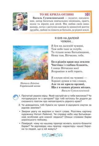 ТО НЕ КРИЛА ОРЛИНІ
Василь Сухомлинський — педагог, письмен-
ник, автор багатьох повчальних оповідань, притч,
казок та віршів для дітей. Він любив своїх вихо-
ванців, легко і доступно навчав їх цінностей життя:
дружби, любові та поваги до батьків, до рідної землі.
Я БУВ НА ДАЛЕКІЙ
ЧУЖИНІ...
Я був на далекій чужині,
Там небо таке ж голубе,
Та тільки нема Батьківщини,
Нема там, Вітчизно, тебе,
Бо в ріднім краю над землею
Чистіша і глибша блакить.
І сонце Вітчизни моєї
Яскравіше в небі горить.
Я слухав пісні на чужині —
Хороші думки в тих словах,
Але то не крила орлині,
Що є в наших рідних місцях.
Василь Сухомлинський
1. Прочитай уважно вірш. Який настрій він у тебе викликає? Чи
погоджуєшся ти з автором? Що тобі хотілось би додати до
сказаного поетом про неповторність рідного краю?
2. Чи доводилось тобі бувати на чужині й відчувати смуток за
рідною землею?
y Зверни увагу на виділені в тексті слова. Розглянь картину
художниці Наталі Лейкіної. Чи справді небо над Батьківщи-
ною особливе для кожної людини? Опиши словами барви
українського пейзажу.
y Поміркуй: чому на нашому прапорі ясніють золото-блакитні
барви? Чи відповідає наш прапор «характеру» нашої Украї­
­
ни та людей, що в ній живуть?
Наталя Лейкіна.
Український мотив
190
 