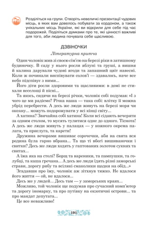 Розділіться на групи. Створіть невеличкі презентації чудових
місць, в яких вам довелось побувати за кордоном, а також
унікальних місць України, які ви відкрили для себе під час
подорожей. Поділіться думками про те, які цінності важливі
для того, аби людина почувала себе щасливою.
ДЗВІНОЧКИ
Літературна притча
Один чоловік жив зі своєю сім’єю на березі ріки в затишному
будиночку. В саду у нього росли яблуні та груші, а вишня
й калина дарували чудові ягоди та запашний цвіт навесні.
Коли ж починали виспівувати солов’ї — здавалось, наче все
небо підспівує з ними...
Його діти росли здоровими та щасливими: в домі не сти-
хали веселощі й пісні...
Та якось, сидячи на березі річки, чоловік собі подумав: «І з
чого це ми радіємо? Річка наша — така собі: влітку її можна
убрід перебрести. А десь же люди живуть на березі моря чи
океану... можуть подорожувати у всі кінці світу...
А хатина? Звичайна собі хатина! Коли всі сідають вечеряти
за одним столом, то мусять тулитися одне до одного. Тіснота!
А десь же люди живуть у палацах — у кожного окрема па-
лата, та прислуга, та карети!
Дружина вечорами вишиває сорочечки, аби на свята вся
родина була гарно вбрана... Та що ті вбогі вишиваночки і
свитки? Десь же люди ходять у гаптованих золотом сукнях та
свитах...
А їжа яка на столі? Борщ та вареники, та пампушки, та го-
лубці, та каша гречана... А десь же люди їдять різні заморські
страви, дорогу рибу та всілякі смаколики щодня на обід...»
Згадавши про їжу, чоловік аж зітхнув тяжко. Не вдалося
його життя — ой, не вдалося...
Десь же у людей... Десь там — у заморських краях...
Можливо, той чоловік ще подумав про сучасний комп’ютер
та дорогу іномарку, та про путівку на екзотичні острови... та
про мандат депутата...
Це все неважливо!
191
 