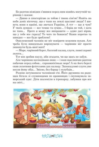 Бо раптом нізвідки з’явився перед ним якийсь могутній ча-
рівник і сказав:
— Давно я спостерігаю за тобою і твоєю сім’єю! Навіть на
небо доніс вісточку, що є таки на землі щасливі люди! І жи-
вуть вони в країні, що зветься Україна. А тут — що я чую?
У твоїх думках — все темне та сумне... І борщ не той, і хата
не така... Проте я можу все виправити — адже досі вірив,
що у тебе все гаразд! То чого ти бажаєш? Кажи коротко та
швидко — все буде зроблено!
Ошелешений чоловік не міг повірити власним вухам. Але
треба було швиденько вирішувати — чарівник міг просто
зникнути будь-якої миті!
— Море, чарівний берег, багатий палац, слуги, повні скрині
золота...
Тут він зробив паузу, аби згадати, чи ще щось не забув.
Але чарівник несподівано зник — і наш щасливчик раптом
побачив перед собою... справжнісіньке море! А на його березі
сяяв золотими флігелями дах палацу. Запопадливі слуги уже
несли йому обід... Звісно, без борщу і голуб­
ців...
Розкіш затуманила чоловікові очі. Його дружина на радо-
щах бігала зі служницями по крамницях і скуповувала за-
морський одяг. Діти шаленіли в ігропарку, забувши про все
на світі...
192
 