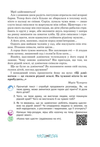 Мрії здійснюються!
Але з кожним днем радість поступово втрачала свої яскраві
барви. Тепер його сім’я більше не збиралася в теплому колі,
ніхто в палаці не співав. Cкрізь лунала чужа мова — лише
слуги іноді смія­
лися та жартували між собою. Щовечора з те-
раси свого палацу він споглядав, як діти убогих рибалок стри-
бають із кручі у море, аби виловити якусь перлинку і завтра
на ринку виміняти на шматок хліба. Ці діти сміялися і стри-
бали від щастя, коли вдавалося упіймати рідкісну мушлю...
А його діти, напевно, сиділи перед комп’ютерами...
Одного дня вийшов чоловік у сад, аби послухати спів пта-
шок. Пташки співали, квіти цвіли...
А серце його тужно мовчало. Він заплющив очі — й згадав
свою хатину, вишневий сад і солов’їв біля хати....
Якийсь щасливий дзвіночок теленькнув у його серці й
замовк. Чому замовк дзвіночок? Він пригадав, що там, на
його рідній землі, ці дзвіночки співали скрізь.
Що це були за дзвіночки? Як наповнити ними свій палац,
голоси дітей, погляд дружини?
І невидимий хтось прошепотів йому на вухо: «Ці дзві-
ночки — це голоси рідної землі. На чужині ніхто їх не
пробудить...»
Марія Чумарна
1. Прочитай текст і спробуй продовжити розповідь. Як, на
твою думку, може змінитися доля героя цієї притчі? А доля
його дітей?
2. Чого, на твою думку, не вистачає людям, котрі покинули
рідний край? Чого не вистачало б на чужині тобі?
3. Як ти вважаєш, що за «дзвіночки» роблять людину щасли-
вою на рідній землі? Чи споріднена людина із землею, на
якій народилася, з рослинами і тваринами, що її оточують?
Напиши твір-роздум, вірш або казочку на тему «Дзвіночки
рідної землі».
«Казка про щастя» (аудіоказка на ніч).
193
 
