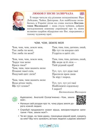 Аудіозапис. Анатолій Солов’яненко «Чом, земле
моя».
y Напиши свій роздум про те, чому рідна земля до-
рога кожній людині.
y Спробуй продовжити сюжет вірша, використовуючи запи-
тання «Чом, земле моя?».
y Чи всі люди, на твою думку, покинувши рідний край, сумують
за ним? Від чого залежить зв’язок людини з рідною землею?
Чом, чом, чом, земле моя,
Так люба ти мені,
Так люба ти мені?
Чом, чом, чом, земле моя,
Чарує так мене
Краса твоя?
Чим, чим, чим манить мене
Пташні твоєї спів,
Пахучий цвіт лісів?
Чим, чим, чим манить мене
Вода річок твоїх,
Що тут пливе?
Тим, тим, тим, дитино, знай,
Що тут ти вперше світ
Уздріла в цвіті літ.
Тим, тим, тим, дитино, знай,
Що води ці й ліси —
Твій рідний край!
Тут, тут, тут діди твої
Пролили кров свою
За віру і народ.
Тут, тут, тут усі твої
Найближчі серденьку
І дорогі!
Костянтина Малицька
ЛЮБОВ У ПІСНІ ЗАЗВУЧАЛА
Її твори читали під різними псевдонімами: Віра
Лебедова, Чайка Дністрова. Але найбільше полю-
билась в Україні пісня на слова поетеси Костян-
тини Малицької — вона стала чуйним, добрим
нагадуванням кожному українцеві про те, яким
великим скарбом обдарував нас Бог, народивши у
такому чудовому краї.
ЧОМ, ЧОМ, ЗЕМЛЕ МОЯ
194
 