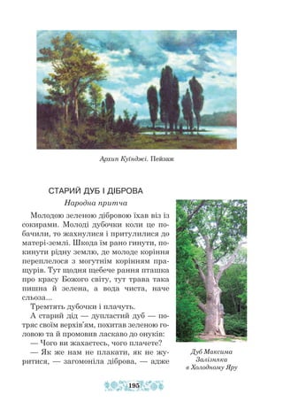 Архип Куїнджі. Пейзаж
СТАРИЙ ДУБ І ДІБРОВА
Народна притча
Молодою зеленою дібровою їхав віз із
сокирами. Молоді дубочки коли це по-
бачили, то жахнулися і притулилися до
матері-землі. Шкода їм рано гинути, по-
кинути рідну землю, де молоде коріння
переплелося з могутнім корінням пра-
щурів. Тут щодня щебече рання пташка
про красу Божого світу, тут трава така
пишна й зелена, а вода чиста, наче
сльоза...
Тремтять дубочки і плачуть.
А старий дід — дупластий дуб — по-
тряс своїм верхів’ям, похитав зеленою го-
ловою та й промовив ласкаво до онуків:
— Чого ви жахаєтесь, чого плачете?
— Як же нам не плакати, як не жу-
ритися, — загомоніла діб­
рова, — адже
Дуб Максима
Залізняка
в Холодному Яру
195
 