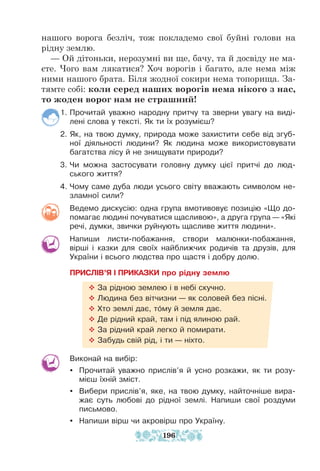 нашого ворога безліч, тож покладемо свої буйні голови на
рідну землю.
— Ой дітоньки, нерозумні ви ще, бачу, та й досвіду не ма-
єте. Чого вам лякатися? Хоч ворогів і багато, але нема між
ними нашого брата. Біля жодної сокири нема топорища. За-
тямте собі: коли серед наших ворогів нема нікого з нас,
то жоден ворог нам не страшний!
1. Прочитай уважно народну притчу та зверни увагу на виді-
лені слова у тексті. Як ти їх розумієш?
2. Як, на твою думку, природа може захистити себе від згуб-
ної діяльності людини? Як людина може використовувати
багатства лісу й не знищувати природи?
3. Чи можна застосувати головну думку цієї притчі до люд-
ського життя?
4. Чому саме дуба люди усього світу вважають символом не­
зламної сили?
Ведемо дискусію: одна група вмотивовує позицію «Що до-
помагає людині почуватися щасливою», а друга група — «Які
речі, думки, звички руйнують щасливе життя людини».
Напиши листи-побажання, створи малюнки-побажання,
вірші і казки для своїх найближчих родичів та друзів, для
України і всього людства про щастя і добру долю.
ПРИСЛІВ’Я І ПРИКАЗКИ про рідну землю
™ За рідною землею і в небі скучно.
™ Людина без вітчизни — як соловей без пісні.
™ Хто землі дає, тому й земля дає.
™ Де рідний край, там і під ялиною рай.
™ За рідний край легко й помирати.
™ Забудь свій рід, і ти — ніхто.
Виконай на вибір:
y Прочитай уважно прислів’я й усно розкажи, як ти розу-
мієш їхній зміст.
y Вибери прислів’я, яке, на твою думку, найточніше вира-
жає суть любові до рідної землі. Напиши свої роздуми
письмово.
y Напиши вірш чи акровірш про Україну.
196
 