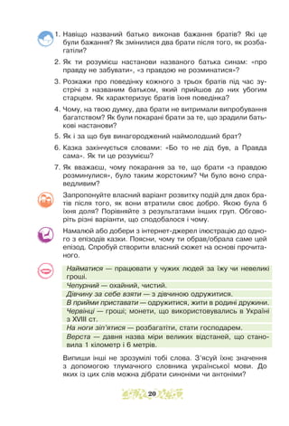 1. Навіщо названий батько виконав бажання братів? Які це
були бажання? Як змінилися два брати після того, як розба-
гатіли?
2. Як ти розумієш настанови названого батька синам: «про
правду не забувати», «з правдою не розминатися»?
3. Розкажи про поведінку кожного з трьох братів під час зу-
стрічі з названим батьком, який прийшов до них убогим
старцем. Як характеризує братів їхня поведінка?
4. Чому, на твою думку, два брати не витримали випробування
багатством? Як були покарані брати за те, що зрадили бать-
кові настанови?
5. Як і за що був винагороджений наймолодший брат?
6. Казка закінчується словами: «Бо то не дід був, а Правда
сама». Як ти це розумієш?
7. Як вважаєш, чому покарання за те, що брати «з правдою
розминулися», було таким жорстоким? Чи було воно спра-
ведливим?
Запропонуйте власний варіант розвитку подій для двох бра-
тів після того, як вони втратили своє добро. Якою була б
їхня доля? Порівняйте з результатами інших груп. Обгово-
ріть різні варіанти, що сподобалося і чому.
Намалюй або добери з інтернет-джерел ілюстрацію до одно­
­
го з епізодів казки. Поясни, чому ти обрав/обрала саме цей
епізод. Спробуй створити власний сюжет на основі прочита-
ного.
Найматися — працювати у чужих людей за їжу чи невеликі
гроші.
Чепурний — охайний, чистий.
Дівчину за себе взяти — з дівчиною одружитися.
В прийми приставати — одружитися, жити в родині дружини.
Червінці — гроші; монети, що використовувались в Україні
з XVIII ст.
На ноги зіп’ятися — розбагатіти, стати господарем.
Верста — давня назва міри великих відстаней, що стано-
вила 1 кілометр і 6 метрів.
Випиши інші не зрозумілі тобі слова. З’ясуй їхнє значення
з допомогою тлумачного словника української мови. До
яких із цих слів можна дібрати синоніми чи антоніми?
20
 