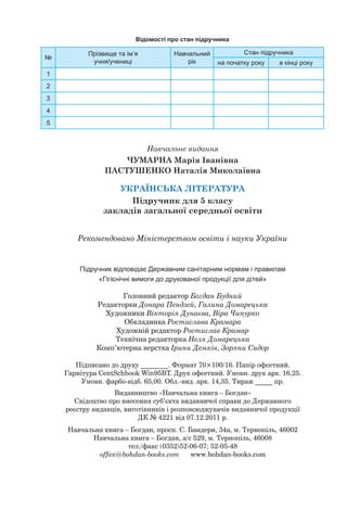 Головний редактор Богдан Будний
Редакторки Донара Пендзей, Галина Домарецька
Художники Вікторія Дунаєва, Віра Чипурко
Обкладинка Ростислава Крамара
Художній редактор Ростислав Крамар
Технічна редакторка Неля Домарецька
Комп’ютерна верстка Ірини Демків, Зоряни Сидор
Навчальне видання
ЧУМАРНА Марія Іванівна
ПАСТУШЕНКО Наталія Миколаївна
УКРАЇНСЬКА ЛІТЕРАТУРА
Підручник для 5 класу
закладів загальної середньої освіти
Рекомендовано Міністерством освіти і науки України
Підручник відповідає Державним санітарним нормам і правилам
«Гігієнічні вимоги до друкованої продукції для дітей»
Відомості про стан підручника
№
Прізвище та ім’я
учня/учениці
Навчальний
рік
Стан підручника
на початку року в кінці року
1
2
3
4
5
Підписано до друку ________. Формат 70×100/16. Папір офсетний.
Гарнітура CentSchbook Win95BT. Друк офсетний. Умовн. друк арк. 16,25.
Умовн. фарбо-відб. 65,00. Обл.-вид. арк. 14,35. Тираж _____ пр.
Видавництво «Навчальна книга – Богдан»
Свідоцтво про внесення суб’єкта видавничої справи до Державного
реєстру видавців, виготівників і розповсюджувачів видавничої продукції
ДК № 4221 від 07.12.2011 р.
Навчальна книга – Богдан, просп. С. Бандери, 34а, м. Тернопіль, 46002
Навчальна книга – Богдан, а/с 529, м. Тернопіль, 46008
тел./факс (0352)52-06-07; 52-05-48
office@bohdan-books.com www.bohdan-books.com
 