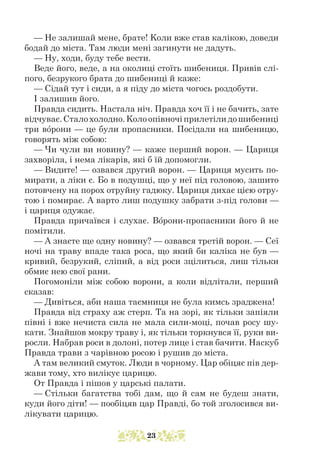 — Не залишай мене, брате! Kоли вже став калікою, доведи
бодай до міста. Там люди мені загинути не дадуть.
— Ну, ходи, буду тебе вести.
Веде його, веде, а на околиці стоїть шибениця. Привів слі-
пого, безрукого брата до шибениці й каже:
— Сідай тут і сиди, а я піду до міста чогось роздобути.
І залишив його.
Правда сидить. Настала ніч. Правда хоч її і не бачить, зате
відчуває.Сталохолодно.Kолоопівночіприлетілидошибениці
три ворони — це були пропасники. Посідали на шибеницю,
говорять між собою:
— Чи чули ви новину? — каже перший ворон. — Цариця
захворіла, і нема лікарів, які б їй допомогли.
— Видите! — озвався другий ворон. — Цариця мусить по-
мирати, а ліки є. Бо в подушці, що у неї під головою, зашито
потовчену на порох отруйну гадюку. Цариця дихає цією отру-
тою і помирає. А варто лиш подушку забрати з-під голови —
і цариця одужає.
Правда причаївся і слухає. Ворони-пропасники його й не
помітили.
— А знаєте ще одну новину? — озвався третій ворон. — Сеї
ночі на траву впаде така роса, що який би каліка не був —
кривий, безрукий, сліпий, а від роси зцілиться, лиш тільки
обмиє нею свої рани.
Погомоніли між собою ворони, а коли відлітали, перший
сказав:
— Дивіться, аби наша таємниця не була кимсь зраджена!
Правда від страху аж стерп. Та на зорі, як тільки запіяли
півні і вже нечиста сила не мала сили-моці, почав росу шу-
кати. Знайшов мокру траву і, як тільки торкнувся її, руки ви-
росли. Набрав роси в долоні, потер лице і став бачити. Наскуб
Правда трави з чарівною росою і рушив до міста.
А там великий смуток. Люди в чорному. Цар обіцяє пів дер-
жави тому, хто вилікує царицю.
От Правда і пішов у царські палати.
— Стільки багатства тобі дам, що й сам не будеш знати,
куди його діти! — пообіцяв цар Правді, бо той зголосився ви-
лікувати царицю.
23
 
