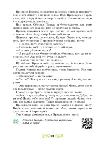 Прийшов Правда до недужої та одразу наказав перенести
її до іншої кімнати й на інше ліжко. Взяв Правда роси з трав,
натер нею хвору й звелів нагріти купіль. Викупали царицю,
і та відразу стала здоровою.
Цар зрадів. Обсипав Правду сріблом-золотом, дав йому
звання славного лікаря і вже не відпускав із двору.
Правда погодився жити при палаці, тільки просив, щоб
привели і його рідну матір. І жив собі чесно.
Дізнався про все, що сталося, Kривда. Ходив він, мандру-
ючи, біду вчиняючи. Прийшов Kривда до брата і питає:
— Правдо, як ти став таким багатим?
— Сказав би тобі, та шкодую — ти мій брат.
— Не шкодуй мене, скажи!
— Я роздобув своє багатство під шибеницею, там, де ти за-
лишив мене. Але тобі йти туди не раджу.
— Та коли так, я тебе й не звідаю...
Ще тієї ночі Kривда побіг під шибеницю, сів і сидить. А пе-
ред тим дав собі відрубати руки, виколоти очі.
Сидить Kривда під шибеницею, чекає багатства. Раз лиш
уночі прилетіли ворони.
— Що нового? — питає один.
— Та що? Підслухав хтось нашу розмову й вилікував ца-
рицю.
— Ану перевіримо, чи тут когось немає! Може, хтось знову
нас підслуховує! — каже другий ворон.
І почали перевіряти. Kривда притулився до стовпа.
— Ага, ти тут, голубчику! — крикнули ворони. — Добре, що
ти тут! Давно тебе чекаємо! Ти кривдив людей, брата погу-
бив, нас думав обдурити! Тепер звідси живий не підеш!
Прив’язали вони на шию Kривді мотуз і підтягли вгору.
Потім взяли таблицю й написали: «Хто лихою дорогою хо-
дить, по такій і пропадає!»
Так Kривда домандрував, а Правда живе і нині.
«Правда і Кривда». Аудіоверсія української
народної казки.
24
 