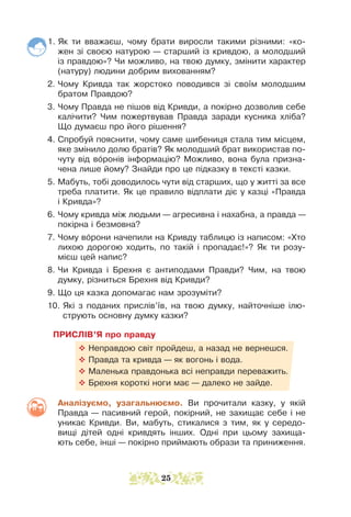 1. Як ти вважаєш, чому брати виросли такими різними: «ко-
жен зі своєю натурою — старший із кривдою, а молодший
із правдою»? Чи можливо, на твою думку, змінити характер
(натуру) людини добрим вихованням?
2. Чому Кривда так жорстоко поводився зі своїм молодшим
братом Правдою?
3. Чому Правда не пішов від Кривди, а покірно дозволив себе
калічити? Чим пожертвував Правда заради кусника хліба?
Що думаєш про його рішення?
4. Спробуй пояснити, чому саме шибениця стала тим місцем,
яке змінило долю братів? Як молодший брат використав по-
чуту від воронів інформацію? Можливо, вона була призна-
чена лише йому? Знайди про це підказку в тексті казки.
5. Мабуть, тобі доводилось чути від старших, що у житті за все
треба платити. Як це правило відплати діє у казці «Правда
і Кривда»?
6. Чому кривда між людьми — агресивна і нахабна, а правда —
покірна і безмовна?
7. Чому ворони начепили на Кривду таблицю із написом: «Хто
лихою дорогою ходить, по такій і пропадає!»? Як ти розу-
мієш цей напис?
8. Чи Кривда і Брехня є антиподами Правди? Чим, на твою
думку, різниться Брехня від Кривди?
9. Що ця казка допомагає нам зрозуміти?
10. 
Які з поданих прислів’їв, на твою думку, найточніше ілю-
струють основну думку казки?
ПРИСЛІВ’Я про правду
™ Неправдою світ пройдеш, а назад не вернешся.
™ Правда та кривда — як вогонь і вода.
™ Маленька правдонька всі неправди переважить.
™ Брехня короткі ноги має — далеко не зайде.
Аналізуємо, узагальнюємо. Ви прочитали казку, у якій
Правда — пасивний герой, покірний, не захищає себе і не
уникає Кривди. Ви, мабуть, стикалися з тим, як у середо­
вищі дітей одні кривдять інших. Одні при цьому захища-
ють себе, інші — покірно приймають образи та приниження.
25
 