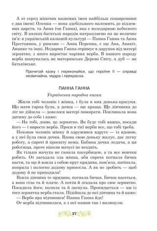 А от серед жіночих казкових імен найбільш поширеними
є два імені: Оленка — вона здебільшого належить до підзем-
них царств, та Анна (чи Ганна), яка є володаркою небесного
світу. В казках багатьох народів натрапляємо на це величне
ім’я: в українській казковій культурі — Панна Ганна та Анна
Престоянна, у римлян — Анна Перенна, є ще Ана, Анахіт,
Ананке та інші. Недарма Ганна отримує в дарунок від матері
зернятко, з якого виростає чарівна верба. В нашого народу
верба шанувалась як материнське Дерево Світу, а дуб — як
батьківське.
Прочитай казку і переконайся, що героїня її — справді
незвичайна, мудра і прекрасна.
ПАННА ГАННА
Українська народна казка
Жили собі чоловік і жінка, і була в них донька-красуня.
Що мати гарна була, а дочка — ще краща. Ще дівчинка до
літ не дійшла — довелося матері помирати. Покликала вона
дитину до себе і каже:
— На тобі, доню, це зернятко. Як буде тобі важко, посади
його — і виросте верба. Проси в тієї верби все, що тобі треба.
Поховав чоловік жінку й одружився вдруге — із вдовою,
а у неї була своя дочка. Вдова свою доньку жалує, дає легку
роботу, а сироті й просвіту нема. Бабина дочка ледача, а ця
роботяща, проте ніколи мачусі не вгодить.
Як тільки мачуха не ганяла пасербицею, а та все мовчки
робить. От загадала зла жінка, аби сирота погнала бичка
пасти, та ще й взяла з собою круг прядива, пом’яла, потіпала,
попряла і полотно додому принесла. А як не зробить — щоб
додому й не приходила!
Взяла дівчина те прядиво, погнала бичка. Бичок пасеться,
а вона сіла та й плаче. А потім й згадала про своє зернятко.
Посадила його, полила та й заснула. Прокидається — аж із
того зернятка верба стала. Підійшла до неї дівчина та й каже:
— Вербо яра відчинися! Панна Ганна йде!
От верба відчинилася, а з неї панни так і вилинули.
27
 