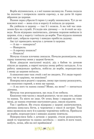Верба відчинилася, а з неї панни вилинули. Ганна подала
їм полотно і попросила зшити сорочку, а ще дати їй гарне
вбрання до церкви.
Панни зараз убрали її гарно і у вербу заховалися. Тут де не
взялися коні — вона сіла в карету й поїхала до церкви.
Як увійшла в церкву — так її і осяяла. А на той час кня-
зенко був на службі. Угледів він дівчину — то й очей не від-
веде. Коли відправа закінчилась, дівчина першою вийшла із
церкви, сіла у карету і поїхала до верби. Там віддала паннам
свій одяг, забрала сорочку і швидко прибігла додому.
Аж тут приходять мачуха з дочкою із церкви.
— А що — наварила?
— Наварила.
— А сорочку пошила?
— Пошила!
Мачуха тільки плечима знизала. Почали розповідати, яку
гарну панночку вони у церкві бачили.
Коли діждали наступної неділі, дід з бабою та дочкою
пішли до церкви, а сироті мачуха знову роботу загадала. А та
роботу швиденько зробила, побігла до верби, переодяглася
і знову до церкви поїхала.
А князенко вже там: очей з неї не зводить. Усі люди торопі-
ють: чи то царівна, чи князівна?
Повернулися родичі з церкви, знову про панну розказують,
що князенко гарний, а вона ще краща.
— А на кого та панна схожа? Може, на мене? — питається
дів­
чина.
Мачуха так розсердилася, що ледь її не побила.
Князенко тим часом у людей розпитує, чи не знає хто, звідки
та панна. Та ніхто не знає. От хтось йому і порадив на тому
місці, де панна стоятиме наступного разу, смоли підлити.
Так і зробили. Як стала відправа у церкві закінчуватися,
дівчина кинулась бігти, а черевичок у смолі й застряг. Тоді
вона визволила ногу й в одному черевичку побігла. Приїхала
до верби, переодяглася і швидко додому помчала.
Повернулися баба з дочкою з церкви, стали розказувати,
який то черевичок та панна загубила — навіть й ноги такої,
мабуть, нема, аби на неї прийшовся!
29
 