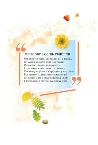МИ ЗНОВУ В ОСІНЬ УВІЙШЛИ
Ми знову в осінь увійшли, як в казку,
Бо казка завжди вміє чарувати,
Розгадки таємничі дарувати
І для життя щасливого підказку.
Ми знову стрілись з друзями у школі —
Від вражень літа засвітився клас!
Як добре нам у друзів щирих колі!
І загадковий світ дивує знову нас!
 