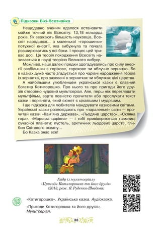 Підказки Вікі-Всезнайка
Нещодавно ученим вдалося встановити
майже точний вік Всесвіту: 13,18 міль­
ярда
років. Як вважають більшість нау­
ковців, Все­
світ народився... з маленької «горошинки»
потужної енергії, яка вибухнула та почала
розширюватись у всі боки. І процес цей три-
ває досі. Ця теорія походження Всесвіту на-
зивається в науці теорією Великого вибуху.
Можливо, наші далекі предки здогадувались про силу енер-
гії завбільшки з горіхове, горохове чи яблучне зернятко. Бо
в казках дуже часто згадується про чарівні народження героїв
із зернятка, про заховані в зернятках чи яблучках цілі царства.
А найбільшим улюбленцем української казки є славний
богатир Котигорошко. Про нього та про пригоди його дру-
зів створено чудовий мультсеріал. Але, перш ніж переглядати
мульт­
фільм, варто повністю прочитати або прослухати текст
казки і порівняти, який сюжет є цікавішим і мудрішим.
І ще підказка для любителів мандрувати казковими світами.
Українські казки розповідають про «паралельні» світи — про-
читай казки «Кам’яна держава», «Льодяне царство», «Скляна
гора», «Морська царівна» — і тобі привідкриються таємниці
сучасної планети: пустель, арктичних льодових царств, гли-
бин Світового океану...
Бо Казка знає все!
Кадр із мультсеріалу
«Пригоди Котигорошка та його друзів»
(2013, реж. Я.Руденко-Шведова)
«Котигорошко». Українська казка. Аудіоказка.
«Пригоди Котигорошка та його друзів».
Мультсеріал.
33
 