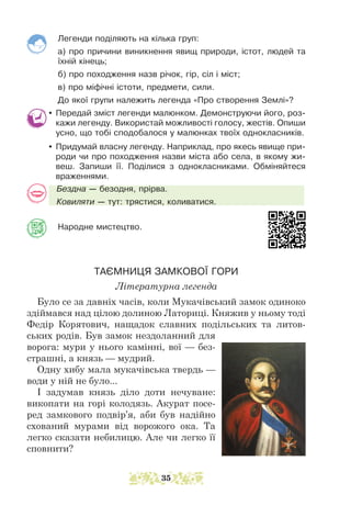 Легенди поділяють на кілька груп:
а) про причини виникнення явищ природи, істот, людей та
їхній кінець;
б) про походження назв річок, гір, сіл і міст;
в) про міфічні істоти, предмети, сили.
До якої групи належить легенда «Про створення Землі»?
y Передай зміст легенди малюнком. Демонструючи його, роз-
кажи легенду. Використай можливості голосу, жестів. Опиши
усно, що тобі сподобалося у малюнках твоїх однокласників.
y Придумай власну легенду. Наприклад, про якесь явище при-
роди чи про походження назви міста або села, в якому жи-
веш. Запиши її. Поділися з однокласниками. Обміняйтеся
враженнями.
Бездна — безодня, прірва.
Ковиляти — тут: трястися, коливатися.
Народне мистецтво.				
ТАЄМНИЦЯ ЗАМКОВОЇ ГОРИ
Літературна легенда
Було се за давніх часів, коли Мукачівський замок одиноко
здіймався над цілою долиною Латориці. Княжив у ньому тоді
Федір Корятович, нащадок славних подільських та литов-
ських родів. Був замок нездоланний для
ворога: мури у нього камінні, вої — без-
страшні, а князь — мудрий.
Одну хибу мала мукачівська твердь —
води у ній не було...
І задумав князь діло доти нечуване:
викопати на горі колодязь. Акурат посе-
ред замкового подвір’я, аби був надійно
схований мурами від ворожого ока. Та
легко сказати небилицю. Але чи легко її
сповнити?
35
 