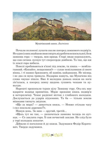 Почали полонені лупати скелю посеред замкового подвір’я.
Неодинізнихзнайшовсвоюсмертьвідроботинепосильної,бож
замкова гора — тверда, мов криця. Старі люди переказують,
що сам сата­­
на луснув тут спересердя довбнею. Та так, що аж
із землі гора вибила.
Поволі пробиваються в’язні під землю, та князь — невбла-
ганний. «Копайте, нещасники!» — гукає невільникам зі свого
вікна, і ті важко брязкають об камінь кайданами. Не місяць
і не два ся мука тривала. Надарма кажуть, що Мукачево від
слова «мука» пішло. Вже й молодша донька князя на ноги
зіп’ялася, а посеред замку щодень гупають чекани та ку-
валди.
Нарешті прокопали турки цілу Замкову гору. Ось-ось має
вдарити водиця кринична. Міряє кроками князь подвір’я
в нетерпляч­­
ці. Чекає радісної вістки з глибокого колодязя.
Дослухається до ударів підземних. Та ба — тільки землю
мішками тягнуть звідтам.
«Що за мара? — дивується князь. — Невже стільки часу
і сил поклали даремно?!».
Минув день. За ним — другий, третій...
«Щось тут не так, — шепочеться замкова челядь по кут-
ках. — Се заклята гора. Її сам нечистий закляв. Не слід було
у горі колодязь копати».
Дійшли сі поголоски й до князя. Задумався Федір Корято-
вич. Твердо задумався.
Мукачівський замок. Листівка
36
 