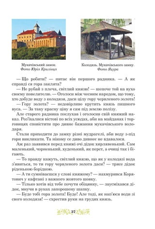 — Що робити? — питає він першого радника. — А як
справді ся гора заклята?
— Не рубай з плеча, світлий князю! — шепоче той на вухо
своєму повелителю. — Оголоси між чесним народом, що тому,
хто добуде воду з колодязя, даси цілу гору червленого золота!
— Гору золота? — недовірливо крутить князь пишного
вуса. — За таку красну ціну я сам під землю полізу.
Але старого радника послухав і оголосив свій княжий на-
каз. Роз’їхалися вістові по всіх усюдах, аби на майданах і тор-
говицях сповістити про дивне бажання мукачівського воло-
даря.
Стали приходити до замку різні мудрагелі, аби воду з-під
гори викликати. Та нікому се диво дивнеє не вдавалося.
Аж раз заявився перед княжі очі дідок хирлявенький. Сам
маленький, чорненький, худенький, як перст, а очиці так і бі-
гають.
— То правду кажуть, світлий князю, що як у колодязі вода
з’явиться, то ти гору червленого золота даси? — трясе дідок
ріденькою борідкою.
— А ти сумніваєшся у слові княжому? — нахмурився Коря-
тович у кафтані з важкого жовтого шовку.
— Тілько хотів від тебе почути обіцянку, — заусміхався ді-
док, мнучи в руках запорошену шапку.
— Буде тобі гора золота! Буде! Але тоді, як нап’юся води зі
свого колодязя! — схрестив руки на грудях князь.
Мукачівський замок.
Фото Юрія Крилівця
Колодязь. Мукачівського замку.
Фото Яцура
37
 