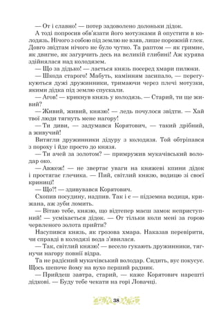 — От і славно! — потер задоволено долоньки дідок.
А тоді попросив обв’язати його мотузками й опустити в ко-
лодязь. Нічого з собою під землю не взяв, лише порожній глек.
Довго звідтам нічого не було чутно. Та раптом — як гримне,
як двигне, як загурчить десь на великій глибині! Аж курява
здійнялася над колодязем.
— Що за дідько! — лається князь посеред хмари пилюки.
— Шкода старого! Мабуть, камінням засипало, — перегу-
куються дужі дружинники, тримаючи через плечі мотузки,
якими дідка під землю спускали.
— Агов! — крикнув князь у колодязь. — Старий, ти ще жи-
вий?
— Живий, живий, князю! — ледь почулося звідти. — Хай
твої люди тягнуть мене нагору!
— Ти диви, — задумався Корятович, — такий дрібний,
а живучий!
Витягли дружинники дідуру з колодязя. Той обтріпався
з пороху і йде просто до князя.
— Ти ачей за золотом? — примружив мукачівський воло-
дар око.
— Авжеж! — не звертає уваги на княжеві кпини дідок
і простягає глечика. — Пий, світлий князю, водицю зі своєї
криниці!
— Що?! — здивувався Корятович.
Схопив посудину, надпив. Так і є — підземна водиця, кри-
жана, аж зуби ломить.
— Вітаю тебе, князю, що відтепер маєш замок неприступ-
ний! — усміхається дідок. — От тільки коли мені за горою
червленого золота прийти?
Насупився князь, як грозова хмара. Наказав перевірити,
чи справді в колодязі вода з’явилася.
— Так, світлий князю! — весело гукають дружинники, тяг-
нучи нагору повнії відра.
Та не радісний мукачівський володар. Сидить, вус покусує.
Щось шепоче йому на вухо перший радник.
— Прийдеш завтра, старий, — каже Корятович нарешті
дідкові. — Буду тебе чекати на горі Ловачці.
38
 