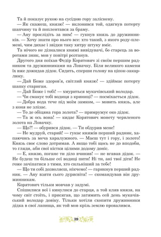 Та й показує рукою на сусідню гору заліснену.
— Як скажеш, князю! — вклонився той, одягнув потерту
шапчину та й поплентався за браму.
— Ану прослідіть за ним! — гукнув князь до дружинни-
ків. — Хочу знати про нього все: хто такий, з якого роду-пле-
мені, чим дихає і звідки таку хитру штуку вміє.
Та нічого не дізналися княжі вивідувачі, бо старець за во-
ротами зник, мов у повітрі розтанув.
Другого дня поїхав Федір Корятович зі своїм першим рад-
ником та дружинниками на Ловачку. Біля великого каменя
їх вже дожидав дідок. Сидить, сперши голову на ціпок-закар-
люку.
— Дай Боже здоров’я, світлий князю! — здіймає потерту
шапку стариган.
— Дай Боже і тобі! — хмуриться мукачівський володар.
— Чи смакує тобі водиця з криниці? — посміхається дідок.
— Добра вода тече під моїм замком, — мовить князь, але
з коня не злізає.
— То де обіцяна гора золота? — примружує око дідок.
— Та ж ось вона! — кидає Корятович монету червленого
золота на Ловачку.
— Що?! — обурився дідок. — Ти обдурив мене!
— Не мудруй, старий! — гукає княжів перший радник, ха-
паючись за меча харалужного. — Маєш тут і гору, і золото!
Князь своє слово дотримав. А якщо тобі щось не до вподоби,
то гляди, аби свої кістки цілими додому доніс.
— Е, князю, погане ти діло вчинив! — не вгавав дідок. —
Не будеш ти більше сеї водиці пити! Ні ти, ані твої діти! Не
гоже зачіпатися з тими, хто сильніший за тебе!
— Що ти собі дозволяєш, нікчемо! — гарикнув перший рад-
ник. — Ану взяти сього дурисвіта! — скомандував він дру-
жинникам.
Корятович тільки мовчав у задумі.
Спішилися вої і кинулися до старця, а той кляв князя, на
чому світ стоїть, і присягав, що затямить сей день мукачів-
ський володар довіку. Тільки хотіли схопити дружинники
дідка в свої лапища, як той мов крізь землю провалився.
39
 