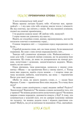 ПРОМІНЧИКИ СЛОВА
З чого починається твій день?
Мама вранці лагідно будить тебе: «Сонечко моє, проки-
дайся!» — і від цих слів тебе огортає хвиля тепла і ніжності.
Як від сонечка, що світить у вікно. Як від маминої усмішки,
схожої на сонячні промінчики...
І ти радісно кажеш мамі: «Я люблю тебе, мамусю!»
І серце мами аж дзвенить від щастя...
Навіть не згадуймо слова, якими, прокинувшись, могли би
погасити сонечко в маминому серці...
Словом творився світ — і першими серед народжених слів
були...
Спробуй назвати слова, які, на твою думку, були вимовлені
першими. Бо саме з них почав народжуватись світ...
Заведи собі словничок цілющих слів. Найважливіших —
саме для тебе. І записуй своїми словами, як ти розумієш їхнє
значення. Ці слова, до яких ти доторкнешся на папері руч-
кою, почуттями і думками, запам’ятаються надовго. Може,
навіть на все життя...
Одна дівчинка, твоя ровесниця, записала у своєму слов-
ничку: «Мама — це промінчик Бога у моєму житті...». Тепер
вона вже доросла, навіть стала мамою — і огортає свою ди-
тину великою любов’ю, пам’ятаючи, що вона — «промінчик
Бога» для своєї дитини...
«Якби ти знав, як много важить слово...», — казав Іван
Франко. Слово — промінчик Бога між людьми. То в чому його
сила?
Чи може слово засвічувати у серці людини любов? Радість?
За­
хоплення? Вдячність? Чи можна словом заспокоїти того, хто
у тривозі? Чи можна розвеселити засмученого друга? Чи можна
щирим словом порадити, допомогти комусь у біді? А тому, хто
сумнівається у власній силі, хто не довіряє власному вмінню
чи таланту, чи можна додати сили і відваги простими сло-
вами? Мабуть, на усі ці питання ти відповіси: «Так, звичайно».
4
 