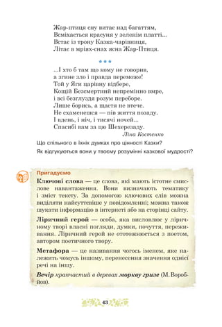 Жар-птиця сну витає над багаттям,
Всміхається красуня у зеленім платті...
Встає із трону Казка-чарівниця,
Літає в мріях-снах ясна Жар-Птиця.
* * *
...І хто б там що кому не говорив,
а згине зло і правда переможе!
Той у Яги царівну відбере,
Кощій Безсмертний непремінно вмре,
і всі безглуздя розум переборе.
Лише борись, а щастя не втече.
Не схаменешся — пів життя позаду.
І вдень, і ніч, і тисячі ночей...
Спасибі вам за цю Шехерезаду.
						 Ліна Костенко
Що спільного в їхніх думках про цінності Казки?
Як відгукуються вони у твоєму розумінні казкової мудрості?
Пригадуємо
Ключові слова — це слова, які мають істотне смис-
лове навантаження. Вони визначають тематику
і зміст тексту. За допомогою ключових слів можна
виділяти найсуттєвіше у повідомленні; можна також
шукати інформацію в інтернеті або на сторінці сайту.
Ліричний герой — особа, яка висловлює у лірич-
ному творі власні погляди, думки, почуття, пережи-
вання. Ліричний герой не ототожнюється з поетом,
автором поетичного твору.
Метафора — це називання чогось іменем, яке на-
лежить чомусь іншому, перенесення значення однієї
речі на іншу.
Вечір крапчастий в деревах моркву гризе (М.Вороб-
йов).
43
 