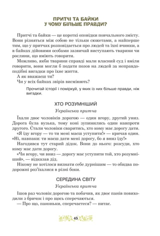 ПРИТЧІ ТА БАЙКИ
У ЧОМУ БІЛЬШЕ ПРАВДИ?
Притчі та байки — це короткі оповідки повчального змісту.
Вони різняться між собою не тільки сюжетами, а найперше
тим, що у притчах розповідається про людей та їхні вчинки, а
в байках дійовими особами зазвичай виступають тварини чи
рослини, що вміють говорити.
Можливо, якби тварини справді мали власний суд і вміли
говорити, вони могли б подати позов на людей за неправдо-
подібні вигадки про їхнє життя.
А як вважаєш ти?
Чи у всіх байках звірів висміюють?
Прочитай історії і поміркуй, у яких із них більше правди, ніж
вигадки.
ХТО РОЗУМНІШИЙ
Українська притча
Їхали двоє чоловіків дорогою — один вгору, другий униз.
Дорога була вузька, тому коні зупинились один навпроти
другого. Стали чоловіки сваритись, хто кому має дорогу дати.
«Я їду вгору — то ти мені маєш уступити!» — кричав один.
«Ні, навпаки: ти маєш дати мені дорогу, бо я вниз їду!»
Нагодився тут старий дідок. Вони до нього: розсуди, хто
кому має дати дорогу.
«Чи вгору, чи вниз — дорогу має уступити той, хто розумні-
ший», — відказав дід.
Нікому не хотілося визнати себе дурнішим — то обидва по-
дорожні роз’їхалися в різні боки.
СЕРЕДИНА СВІТУ
Українська притча
Ішов раз чоловік дорогою та побачив, як двоє панів повихо-
дили з бричок і про щось сперечаються.
— Про що, паноньки, сперечаєтеся? — питає.
45
 