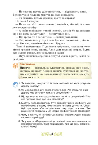 — Не твоє це просте діло питатися, — відказують пани. —
Великі учені люди не можуть це діло розгадати.
— Та скажіть, будьте ласкаві, що то за справа!
От пани й кажуть:
— Нема на світі такого вченого чоловіка, аби міг сказати,
де є середина світу.
— А якби знайшовся такий чоловік, що міг би це сказати,
що б ви йому заплатили? — допитується той.
— Що треба, те й заплатимо, — відказують пани.
— Тоді підпишіть угоду і давайте мені золото вже, аби всі
люди бачили, що ніхто нікого не обдурив.
Пани й погодилися. Підписали документ, насипали чоло-
вікові грошей повну шапку. А він узяв палицю і міряє. Відмі-
ряв кілька кроків, забив палицю і каже:
— Отут, паночки, середина світу! А хто не вірить, нехай пе-
ревірить.
Пригадуємо
Притча — повчальна алегорична оповідь про якусь
життєву пригоду. Сюжет притчі будується на життє-
вих ситуаціях, на повсякденних спостереженнях сус-
пільного життя.
1. Як вважаєш, чому ніхто із двох чоловіків не хотів уступити
дорогу іншому?
2. Як можеш пояснити слова старого діда «Чи вгору, чи вниз —
дорогу має уступити той, хто розумніший»?
3. Що допомагає нам зрозуміти притча «Хто розумніший»? На
яке питання вона дає нам відповідь?
4. Мабуть, тобі доводилось бути свідком такого конфлікту між
однолітками, у якому ніхто нікому не хотів уступити. Спро-
буй пригадати або змоделювати таку подію з життя. Яке
рішення ти порадиш у цій історії конфліктуючим сторонам?
5. Чому в притчі, як і в багатьох казках, носієм мудрої поради
часто є старий дід?
6. Як у притчі «Середина світу» освічені пани поставилися до
простого чоловіка, який поцікавився, про що вони спереча-
ються? Чому?
46
 