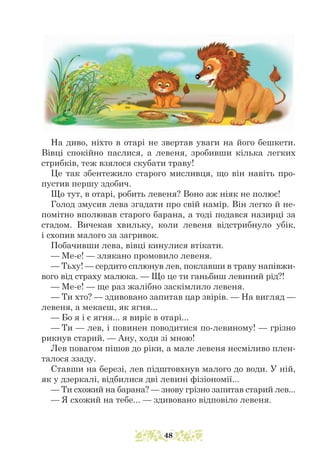 На диво, ніхто в отарі не звертав уваги на його бешкети.
Вівці спокійно паслися, а левеня, зробивши кілька легких
стрибків, теж взялося скубати траву!
Це так збентежило старого мисливця, що він навіть про-
пустив першу здобич.
Що тут, в отарі, робить левеня? Воно аж ніяк не полює!
Голод змусив лева згадати про свій намір. Він легко й не-
помітно вполював старого барана, а тоді подався назирці за
стадом. Вичекав хвиль­­
ку, коли левеня відстрибнуло убік,
і схопив малого за загривок.
Побачивши лева, вівці кинулися втікати.
— Ме-е! — злякано промовило левеня.
— Тьху! — сердито сплюнув лев, поклавши в траву напівжи-
вого від страху малюка. — Що це ти ганьбиш левиний рід?!
— Ме-е! — ще раз жалібно заскімлило левеня.
— Ти хто? — здивовано запитав цар звірів. — На вигляд —
левеня, а мекаєш, як ягня...
— Бо я і є ягня... я виріс в отарі...
— Ти — лев, і повинен поводитися по-левиному! — грізно
рикнув старий. — Ану, ходи зі мною!
Лев повагом пішов до ріки, а мале левеня несміливо плен-
талося ззаду.
Ставши на березі, лев підштовхнув малого до води. У ній,
як у дзеркалі, відбилися дві левині фізіономії...
— Ти схожий на барана? — знову грізно запитав старий лев...
— Я схожий на тебе... — здивовано відповіло левеня.
48
 