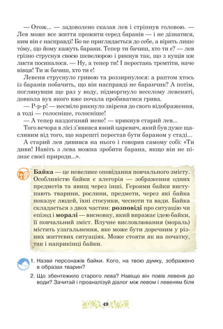 — Отож... — задоволено сказав лев і стріпнув головою. —
Лев може все життя прожити серед баранів — і не дізнатися,
ким він є насправді! Бо не приглядається до себе, а вірить лише
тому, що йому кажуть барани. Тепер ти бачиш, хто ти є? — лев
грізно струс­
нув своєю шевелюрою і рикнув так, що з кущів аж
листя посипалося. — Ну, а тепер ти! І перестань тремтіти, наче
вівця! Ти ж бачиш, хто ти є!
Левеня струснуло гривою та роззирнулося: а раптом хтось
із баранів побачить, що він насправді не баранчик? А потім,
поглянувши ще раз у воду, підморгнуло веселому левеняті,
довкола вух якого вже почала пробиватися грива.
— Р-р-р! — несміло рикнуло звіреня до свого відображення,
а тоді — голосніше, голосніше!
— А тепер наздоганяй мене! — крикнув старий лев...
Того вечора в лісі з’явився юний царевич, який був дуже ща-
сливим від того, що нарешті перестав бути бараном у стаді...
А старий лев дивився на нього і говорив самому собі: «Ти
диви! Навіть з лева можна зробити барана, якщо він не пі-
знає своєї природи...».
1. Назви персонажів байки. Кого, на твою думку, зображено
в образах тварин?
2. Що збентежило старого лева? Навіщо він повів левеня до
води? Зачитай і проаналізуй діалог між левом і левеням біля
Байка — це невелике оповідання повчального змісту.
Особ­­
ливістю байки є алегорія — зображення одних
предметів та явищ через інші. Героями байки висту-
пають тварини, рослини, предмети, через які байка
показує людей, їхні стосунки, чесноти та вади. Байка
складається з двох частин: розповіді про ситуацію чи
епізод і моралі — висновку, який виражає ідею байки,
її повчальний зміст. Влучне вис­
ловлювання (мораль)
містить узагальнення, яке може бути доречним у різ-
них життєвих ситуаціях. Може стояти як на початку,
так і наприкінці байки.
49
 