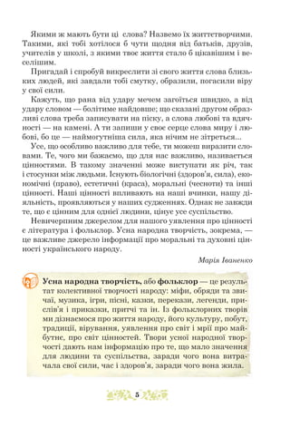 Якими ж мають бути ці слова? Назвемо їх життєтворчими.
Такими, які тобі хотілося б чути щодня від батьків, друзів,
учителів у школі, з якими твоє життя стало б цікавішим і ве-
селішим.
Пригадай і спробуй викреслити зі свого життя слова близь-
ких людей, які завдали тобі смутку, образили, погасили віру
у свої сили.
Кажуть, що рана від удару мечем загоїться швидко, а від
удару словом — болітиме найдовше; що сказані другом образ-
ливі слова треба записувати на піску, а слова любові та вдяч-
ності — на камені. А ти запиши у своє серце слова миру і лю-
бові, бо це — наймогутніша сила, яка нічим не зітреться...
Усе, що особливо важливо для тебе, ти можеш виразити сло-
вами. Те, чого ми бажаємо, що для нас важливо, називається
цінностями. В такому значенні може виступати як річ, так
і стосунки між людьми. Існують біологічні (здоров’я, сила), еко-
номічні (право), естетичні (краса), моральні (чесноти) та інші
цінності. Наші цінності впливають на наші вчинки, нашу ді-
яльність, проявляються у наших судженнях. Однак не завжди
те, що є цінним для однієї людини, цінує усе суспільство.
Невичерпним джерелом для нашого уявлення про цінності
є література і фольклор. Усна народна творчість, зокрема, —
це важливе джерело інформації про моральні та духовні цін-
ності українського народу.
Марія Іваненко
Усна народна творчість, або фольк­
лор — це резуль-
тат колективної творчості народу: міфи, обряди та зви-
чаї, музика, ігри, пісні, казки, перекази, легенди, при-
слів’я і приказки, притчі та ін. Із фольклорних творів
ми дізнаємося про життя народу, його культуру, побут,
традиції, вірування, уявлення про світ і мрії про май-
бутнє, про світ цінностей. Твори усної народної твор-
чості дають нам інформацію про те, що мало значення
для людини та суспільства, заради чого вона витра-
чала свої сили, час і здоров’я, заради чого вона жила.
5
 