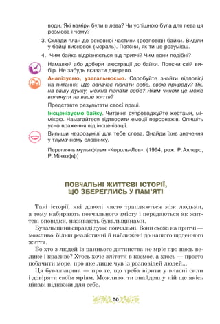 води. Які наміри були в лева? Чи успішною була для лева ця
розмова і чому?
3. Склади план до основної частини (розповіді) байки. Виділи
у байці висновок (мораль). Поясни, як ти це розумієш.
4. Чим байка відрізняється від притчі? Чим вони подібні?
Намалюй або добери ілюстрації до байки. Поясни свій ви-
бір. Не забудь вказати джерело.
Аналізуємо, узагальнюємо. Спробуйте знайти відповіді
на питання: Що означає пізнати себе, свою природу? Як,
на вашу думку, можна пізнати себе? Яким чином це може
вплинути на ваше життя?
Представте результати своєї праці.
Інсценізуємо байку. Читання супроводжуйте жестами, мі-
мікою. Намагайтеся відтворити емоції персонажів. Опишіть
усно враження від інсценізації.
Випиши незрозумілі для тебе слова. Знайди їхнє значення
у тлумачному словнику.
Переглянь мультфільм «Король-Лев». (1994, реж. Р.Аллерс,
Р.Мінкофф)
ПОВЧАЛЬНІ ЖИТТЄВІ ІСТОРІЇ,
ЩО ЗБЕРЕГЛИСЬ У ПАМ’ЯТІ
Такі історії, які доволі часто трапляються між людьми,
а тому набирають повчального змісту і передаються як жит-
тєві оповідки, називають бувальщинами.
Бувальщини справді дуже повчальні. Вони схожі на притчі —
можливо, більш реалістичні й наближені до нашого щоденного
життя.
Бо хто з людей із раннього дитинства не мріє про щось ве-
лике і красиве? Хтось хоче злітати в космос, а хтось — просто
побачити море, про яке лише чув із розповідей людей...
Ця бувальщина — про те, що треба вірити у власні сили
і довіряти своїм мріям. Можливо, ти знайдеш у ній ще якісь
цікаві підказки для себе.
50
 