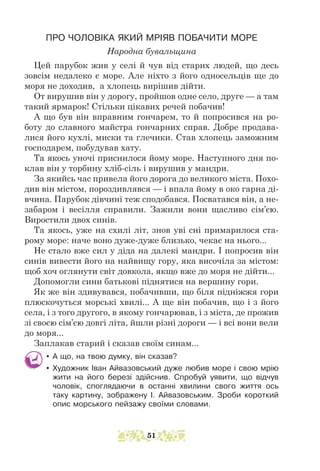 ПРО ЧОЛОВІКА ЯКИЙ МРІЯВ ПОБАЧИТИ МОРЕ
Народна бувальщина
Цей парубок жив у селі й чув від старих людей, що десь
зовсім недалеко є море. Але ніхто з його односельців ще до
моря не доходив, а хлопець вирішив дійти.
От вирушив він у дорогу, пройшов одне село, друге — а там
такий ярмарок! Стільки цікавих речей побачив!
А що був він вправним гончарем, то й попросився на ро-
боту до славного майстра гончарних справ. Добре продава-
лися його кухлі, миски та глечики. Став хлопець заможним
господарем, побудував хату.
Та якось уночі приснилося йому море. Наступного дня по-
клав він у торбину хліб-сіль і вирушив у мандри.
За якийсь час привела його дорога до великого міста. Похо-
див він містом, пороздивлявся — і впала йому в око гарна ді-
вчина. Парубок дів­­
чині теж сподобався. Посватався він, а не-
забаром і весілля справили. Зажили вони щасливо сім’єю.
Виростили двох синів.
Та якось, уже на схилі літ, знов уві сні примарилося ста-
рому море: наче воно дуже-дуже близько, чекає на нього...
Не стало вже сил у діда на далекі мандри. І попросив він
синів вивести його на найвищу гору, яка височіла за містом:
щоб хоч оглянути світ довкола, якщо вже до моря не дійти...
Допомогли сини батькові піднятися на вершину гори.
Як же він здивувався, побачивши, що біля підніжжя гори
плюскочуться морські хвилі... А ще він побачив, що і з його
села, і з того другого, в якому гончарював, і з міста, де прожив
зі своєю сім’єю довгі літа, йшли різні дороги — і всі вони вели
до моря...
Заплакав старий і сказав своїм синам...
y А що, на твою думку, він сказав?
y Художник Іван Айвазовський дуже любив море і свою мрію
жити на його березі здійснив. Спробуй уявити, що відчув
чоловік, споглядаючи в останні хвилини свого життя ось
таку картину, зображену І. Айвазовським. Зроби короткий
опис морського пейзажу своїми словами.
51
 