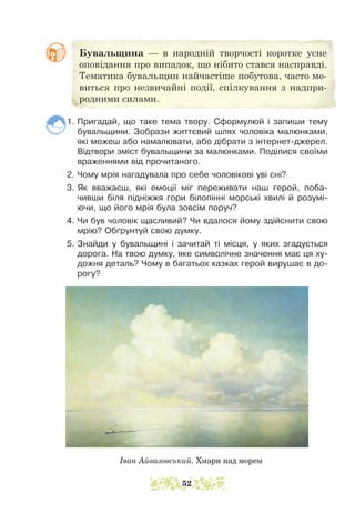 1. Пригадай, що таке тема твору. Сформулюй і запиши тему
бувальщини. Зобрази життєвий шлях чоловіка малюнками,
які можеш або намалювати, або дібрати з інтернет-джерел.
Відтвори зміст бувальщини за малюнками. Поділися своїми
враженнями від прочитаного.
2. Чому мрія нагадувала про себе чоловікові уві сні?
3. Як вважаєш, які емоції міг переживати наш герой, поба-
чивши біля підніжжя гори білопінні морські хвилі й розумі-
ючи, що його мрія була зовсім поруч?
4. Чи був чоловік щасливий? Чи вдалося йому здійснити свою
мрію? Обґрунтуй свою думку.
5. Знайди у бувальщині і зачитай ті місця, у яких згадується
дорога. На твою думку, яке символічне значення має ця ху-
дожня деталь? Чому в багатьох казках герой вирушає в до-
рогу?
Іван Айвазовський. Хмари над морем
Бувальщина — в народній творчості коротке усне
оповідання про випадок, що нібито стався насправді.
Тематика бувальщин найчастіше побутова, часто мо-
виться про незвичайні події, спілкування з надпри-
родними силами.
52
 