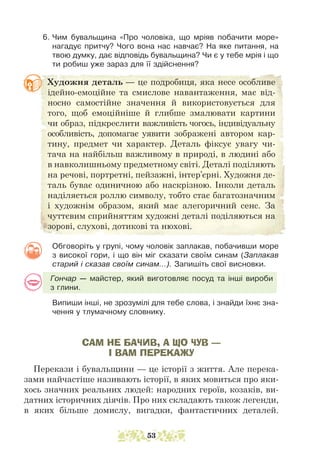 6. Чим бувальщина «Про чоловіка, що мріяв побачити море»
нагадує притчу? Чого вона нас навчає? На яке питання, на
твою думку, дає відповідь бувальщина? Чи є у тебе мрія і що
ти робиш уже зараз для її здійснення?
Художня деталь — це подробиця, яка несе особливе
ідейно-­
емоційне та смислове навантаження, має від-
носно самостійне значення й використовується для
того, щоб емоційніше й глибше змалювати картини
чи образ, підкреслити важливість чогось, індивідуальну
особливість, допомагає уяви­
ти зображені автором кар-
тину, предмет чи характер. Деталь фіксує увагу чи-
тача на найбільш важливому в природі, в людині або
в навколишньому предметному світі. Деталі поділяють
на речові, портретні, пейзажні, інтер’єрні. Художня де-
таль буває одиничною або наскрізною. Інколи деталь
наділяється роллю символу, тобто стає багатозначним
і художнім образом, який має алегоричний сенс. За
чуттєвим сприйняттям художні деталі поділяються на
зорові, слухові, дотикові та нюхові.
Обговоріть у групі, чому чоловік заплакав, побачивши море
з високої гори, і що він міг сказати своїм синам (Заплакав
старий і сказав своїм синам...). Запишіть свої висновки.
Гончар — майстер, який виготовляє посуд та інші вироби
з глини.
Випиши інші, не зрозумілі для тебе слова, і знайди їхнє зна-
чення у тлумачному словнику.
САМ НЕ БАЧИВ, А ЩО ЧУВ —
І ВАМ ПЕРЕКАЖУ
Перекази і бувальщини — це історії з життя. Але перека-
зами найчастіше називають історії, в яких мовиться про яки-
хось значних реальних людей: народних героїв, козаків, ви-
датних історичних дія­
чів. Про них складають також легенди,
в яких більше домислу, вигадки, фантастичних деталей.
53
 