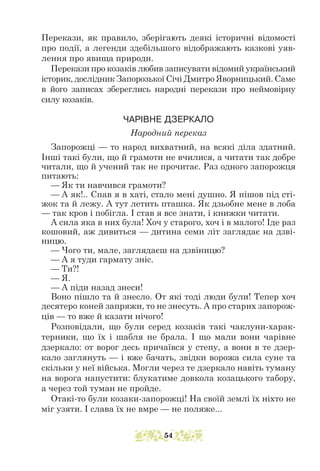 Перекази, як правило, зберігають деякі історичні відомості
про події, а легенди здебільшого відображають казкові уяв-
лення про явища природи.
Перекази про козаків любив записувати відомий український
історик, дослідник Запорозької Січі Дмитро Яворницький. Саме
в його записах збереглись народні перекази про неймовірну
силу козаків.
ЧАРІВНЕ ДЗЕРКАЛО
Народний переказ
Запорожці — то народ вихватний, на всякі діла здатний.
Інші такі були, що й грамоти не вчилися, а читати так добре
читали, що й учений так не прочитає. Раз одного запорожця
питають:
— Як ти навчився грамоти?
— А як!.. Спав я в хаті, стало мені душно. Я пішов під сті-
жок та й лежу. А тут летить пташка. Як дзьобне мене в лоба
— так кров і побігла. І став я все знати, і книжки читати.
А сила яка в них була! Хоч у старого, хоч і в малого! Іде раз
кошовий, аж дивиться — дитина семи літ заглядає на дзві-
ницю.
— Чого ти, мале, заглядаєш на дзвіницю?
— А я туди гармату зніс.
— Ти?!
— Я.
— А піди назад знеси!
Воно пішло та й знесло. От які тоді люди були! Тепер хоч
десятеро коней запряжи, то не знесуть. А про старих запорож-
ців — то вже й казати нічого!
Розповідали, що були серед козаків такі чаклуни-харак-
терники, що їх і шабля не брала. І що мали вони чарівне
дзеркало: от ворог десь причаївся у степу, а вони в те дзер-
кало заглянуть — і вже бачать, звідки ворожа сила суне та
скільки у неї війська. Могли через те дзеркало навіть туману
на ворога напустити: блукатиме довкола козацького табору,
а через той туман не пройде.
Отакі-то були козаки-запорожці! На своїй землі їх ніхто не
міг узяти. І слава їх не вмре — не поляже...
54
 