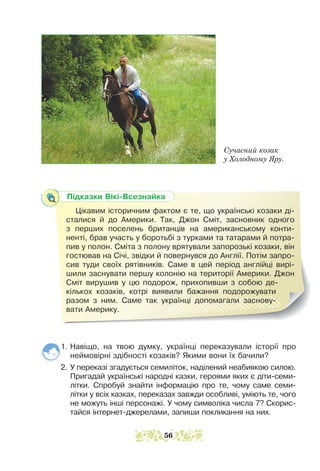 1. Навіщо, на твою думку, українці переказували історії про
неймовірні здібності козаків? Якими вони їх бачили?
2. У переказі згадується семиліток, наділений неабиякою силою.
Пригадай українські народні казки, героями яких є діти-семи-
літки. Спробуй знайти інформацію про те, чому саме семи-
літки у всіх казках, переказах завжди особливі, уміють те, чого
не можуть інші персонажі. У чому символіка числа 7? Скорис­
тайся інтернет-джерелами, запиши покликання на них.
Підказки Вікі-Всезнайка
Цікавим історичним фактом є те, що українські козаки ді-
сталися й до Америки. Так, Джон Сміт, засновник одного
з перших поселень британців на американському конти-
ненті, брав участь у боротьбі з турками та татарами й потра-
пив у полон. Сміта з полону врятували запорозькі козаки, він
гос­
тював на Січі, звідки й повернувся до Англії. Потім запро-
сив туди своїх рятівників. Саме в цей період англійці вирі-
шили заснувати першу колонію на території Америки. Джон
Сміт вирушив у цю подорож, прихопивши з собою де-
кількох козаків, котрі виявили бажання подорожувати
разом з ним. Саме так українці допомагали заснову-
вати Америку.
Сучасний козак
у Холодному Яру.
56
 