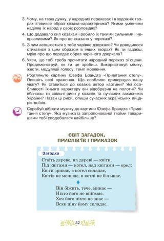 3. Чому, на твою думку, у народних переказах і в художніх тво-
рах з’явився образ козака-характерника? Якими уміннями
наділяв їх народ у своїх розповідях?
4. Що додавало сил козакам і робило їх такими сильними і не-
вразливими? Як про це сказано у переказі?
5. З чим асоціюється у тебе чарівне дзеркало? Чи доводилося
стикатися з цим образом в інших творах? Як ти гадаєш,
мрію про що передає образ чарівного дзеркала?
6. Уяви, що тобі треба прочитати народний переказ зі сцени.
Продемонструй, як ти це зробиш. Використовуй міміку,
жес­­
ти, модуляції голосу, темп мовлення.
Розгляньте картину Юзефа Брандта «Привітання степу».
Опишіть свої враження. Що особливо привернуло вашу
увагу? Як ставиться до козаків автор картини? Які осо-
бливості їхнього характеру він відобразив на полотні? Чи
вбачаєш ти спільні риси у козаків та сучасних захисників
України? Назви ці риси, опиши сучасних українських лица-
рів-воїнів.
Спробуй дібрати музику до картини Юзефа Брандта «Приві-
тання степу». Яка музика із запропонованої твоїми товари-
шами тобі сподобалася найбільше?
СВІТ ЗАГАДОК,
ПРИСЛІВ’ЇВ І ПРИКАЗОК
Загадка
Стоїть дерево, на дереві — квіти,
Під квітами — котел, над квітами — орел:
Квіти зриває, в котел складає,
Квітів не меншає, в котлі не більшає.

Він біжить, тече, минає —
Ніхто його не впіймає.
Хоч його ніхто не знає —
Всяк ціну йому складає.
57
 