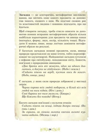 Загадка — це алегоричне, метафоричне висловлю-
вання, що містить опис одного предмета за допомо-
гою іншого, схожого з ним. На підставі схожих рис
та властивостей людина і повинна відгадати, про що
йдеться.
Щоб створити загадку, треба стисло описати за допо-
могою певних яскравих метафоричних образів кілька
найбільш характерних для предмета чи явища ознак
(матеріал, форму, звук, колір, кількість тощо). Відга-
дати її можна лише, якщо логічно замінити метафо-
ричні образи на реальні.
У багатьох загадках неживі предмети, сили, явища
природи представлені як живі істоти, тобто персоніфі-
ковані чи одухотворені. Найдавніші загадки суголосні
з міфами про світобудову, походження світу, божеств,
пов’язані з природними явищами:
«Два брати весь вік живуть, один на одного див-
ляться, а докупи не зійдуться». (Небо і земля.)
«Сидить півень на вербі, пустив коси до землі».
(Небо, сонце, дощ.)
Є загадки, у яких сили природи зображені у вигляді
звірів:
Чорна корова всіх людей поборола, а білий віл всіх
людей на ноги підвів. (Ніч і день.)
Сиві барани все поле залягли. (Хмари.)
Що біжить без повода? (Вітер.)
Багато загадок пов’язані з культом птахів:
Сидить півень на осиці, підняв догори косиці. (Во-
гонь і дим.)
За горами, за лісами золота квочка золоті кур-
чата водить. (Місяць і зорі.)
58
 
