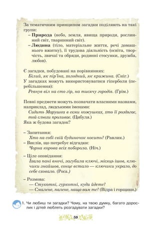 За тематичним принципом загадки поділяють на такі
групи:
– 
Природа (небо, земля, явища природи, рослин-
ний світ, тваринний світ).
– 
Людина (тіло, матеріальне життя, речі домаш-
нього вжитку), її трудова діяльність (освіта, твор-
чість, звичаї та обряди, родинні стосунки, дружба,
любов).
Є загадки, побудовані на порівняннях:
Білий, як пір’їна, холодний, як крижина. (Сніг.)
У загадках можуть використовуватися гіперболи (пе-
ребільшення):
Ревнув віл на сто гір, на тисячу городів. (Грім.)
Певні предмети можуть позначати власними назвами,
наприклад, людськими іменами:
Сидить Марушка в семи кожушках, хто її роздягає,
той сльози проливає. (Цибуля.)
Яка ж будова загадок?
– Запитання:
Хто на собі свій будиночок носить? (Равлик.)
– Вислів, що потребує відгадки:
Чорна корова всіх поборола. (Ніч.)
– Ціле оповідання:
Їхала пані вночі, загубила ключі, місяць ішов, клю-
чики знайшов, сонце встало — ключики украло, до
себе сховало. (Роса.)
– Розмова:
— Стукотні, гуркотні, куди йдете?
— Смалене, палене, нащо вам те? (Відра і горщики.)
1. Чи любиш ти загадки? Чому, на твою думку, багато дорос-
лих і дітей люблять розгадувати загадки?
59
 