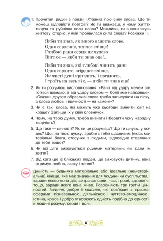 1. Прочитай рядки з поезії І.Франка про силу слова. Що ти
можеш відповісти поетові? Як ти вважаєш, у чому життє-
творча та руйнівна сила слова? Можливо, ти знаєш якусь
життєву історію, у якій проявилася сила слова? Розкажи її.
Якби ти знав, як много важить слово,
Одно сердечне, теплеє слівце!
Глибокі рани серця як чудово
Вигоює — якби ти знав оце!..
Якби ти знав, які глибокі чинить рани
Одно сердите, згірднеє слівце,
Як чисті душі кривдить, і поганить,
І троїть на весь вік, — якби ти знав оце!
2. Як ти розумієш висловлювання: «Рана від удару мечем за-
гоїться швидко, а від удару словом — болітиме найдовше»;
«Сказані другом образливі слова треба записувати на піску,
а слова любові і вдячності — на камені»?
3. Чи є такі слова, які можуть уже сьогодні змінити світ на
краще? Запиши їх у свій словничок.
4. Чому, на твою думку, треба вивчати і берегти усну народну
творчість?
5. Що таке — цінності? Як ти це розумієш? Що ти цінуєш у лю-
дях? Що, на твою думку, зробить тебе щасливим (якісь ма-
теріальні блага, стосунки з людьми, відповідне ставлення
до тебе тощо)?
6. Чи всі діти виховуються рідними матерями, які дали їм
життя?
7. Від кого ще із близьких людей, що виховують дитину, вона
отримує любов, ласку і тепло?
Цінність — будь-яке матеріальне або ідеальне (нематері-
альне) явище, яке має значення для людини чи суспільства,
заради якого вона діє, витрачає сили, час, гроші, здоров’я
тощо, заради якого вона живе. Розрізняють три групи цін-
ностей: істинне, доб­­ре і красиве, які пов’язані з трьома
сферами: пізнавальною, діяльнісною і чуттєво-емоційною.
Істина, краса і добро утворюють єдність подібно до єдності
в людині розуму, серця і волі.
6
 