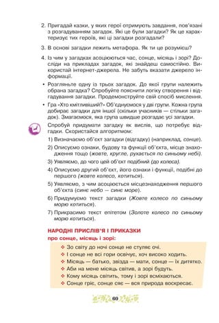 2. Пригадай казки, у яких герої отримують завдання, пов’язані
з розгадуванням загадок. Які це були загадки? Як це харак-
теризує тих героїв, які ці загадки розгадали?
3. В основі загадки лежить метафора. Як ти це розумієш?
4. Із чим у загадках асоціюються час, сонце, місяць і зорі? До-
сліди на прикладах загадок, які знайдеш самостійно. Ви-
користай інтернет-джерела. Не забуть вказати джерело ін-
формації.
y Розгляньте одну із трьох загадок. До якої групи належить
обрана загадка? Спробуйте пояснити логіку створення і від-
гадування загадки. Продемонструйте свій спосіб мислення.
y Гра «Хто кмітливіший?» Об’єднуємося у дві групи. Кожна група
добирає загадки для іншої (скільки учасників — стільки зага-
док). Змагаємося, яка група швидше розгадає усі загадки.
Спробуй придумати загадку як вислів, що потребує від-
гадки. Скористайся алгоритмом:
1) Визначаємо об’єкт загадки (відгадку) (наприклад, сонце).
2) Описуємо ознаки, будову та функції об’єкта, місце знахо-
дження тощо (жовте, кругле, рухається по синьому небі).
3) Уявляємо, до чого цей об’єкт подібний (до колеса).
4) Описуємо другий об’єкт, його ознаки і функції, подібні до
пер­­шого (жовте колесо, котиться).
5) Уявляємо, з чим асоціюється місцезнаходження першого
об’єкта (синє небо — синє море).
6) Придумуємо текст загадки (Жовте колесо по синьому
морю котиться).
7) Прикрасимо текст епітетом (Золоте колесо по синьому
морю котиться).
НАРОДНІ ПРИСЛІВ’Я І ПРИКАЗКИ
про сонце, місяць і зорі:
™ Зо світу до ночі сонце не стуляє очі.
™ І сонце не всі гори освічує, хоч високо ходить.
™ Місяць — батько, звізда — мати, сонце — їх дитятко.
™ Аби на мене місяць світив, а зорі будуть.
™ Кому місяць світить, тому і зорі всміхаються.
™ Сонце гріє, сонце сяє — вся природа воскресає.
60
 