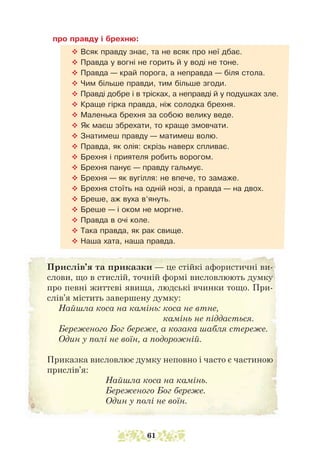 про правду і брехню:
™ Всяк правду знає, та не всяк про неї дбає.
™ Правда у вогні не горить й у воді не тоне.
™ Правда — край порога, а неправда — біля стола.
™ Чим більше правди, тим більше згоди.
™ Правді добре і в трісках, а неправді й у подушках зле.
™ Краще гірка правда, ніж солодка брехня.
™ Маленька брехня за собою велику веде.
™ Як маєш збрехати, то краще змовчати.
™ Знатимеш правду — матимеш волю.
™ Правда, як олія: скрізь наверх спливає.
™ Брехня і приятеля робить ворогом.
™ Брехня панує — правду гальмує.
™ Брехня — як вугілля: не впече, то замаже.
™ Брехня стоїть на одній нозі, а правда — на двох.
™ Бреше, аж вуха в’януть.
™ Бреше — і оком не моргне.
™ Правда в очі коле.
™ Така правда, як рак свище.
™ Наша хата, наша правда.
Прислів’я та приказки — це стійкі афористичні ви-
слови, що в стислій, точній формі висловлюють думку
про певні життєві явища, людські вчин­
ки тощо. При-
слів’я містить заверше­
ну думку:
Найшла коса на камінь: 
коса не втне,
камінь не піддасться.
Береженого Бог береже, а козака шабля стереже.
Один у полі не воїн, а подорожній.
Приказка висловлює думку неповно і часто є частиною
прислів’я:
Найшла коса на камінь.
Береженого Бог береже.
Один у полі не воїн.
61
 