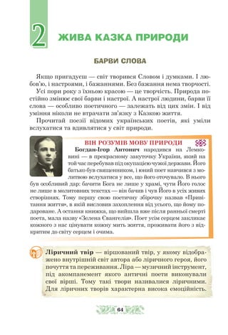 ЖИВА КАЗКА ПРИРОДИ
БАРВИ СЛОВА
Якщо пригадуєш — світ творився Словом і думками. І лю-
бов’ю, і настроями, і бажаннями. Без бажання нема творчості.
Усі пори року з їхньою красою — це творчість. Природа по-
стійно змінює свої барви і настрої. А настрої людини, барви її
слова — особ­
ливо поетичного — залежать від цих змін. І від
уміння ніколи не втрачати зв’язку з Казкою життя.
Прочитай поезії відомих українських поетів, які уміли
вслухатися та вдивлятися у світ природи.
ВІН РОЗУМІВ МОВУ ПРИРОДИ
Богдан-Ігор Антонич народився на Лемко-
вині — в прекрасному закуточку України, який на
тойчасперебувавпідокупацієючужоїдержави.Його
батько був священником, і юний поет навчився з мо-
литвою вслухатися у все, що його оточувало. В нього
був особ­
ливий дар: бачити Бога не лише у храмі, чути Його голос
не лише в молитовних текстах — він бачив і чув Його в усіх живих
створіннях. Тому першу свою поетичну збірочку назвав «Приві-
тання життя», в якій висловив захоплення від усього, що йому по-
дароване. А остання книжка, що вийшла вже після ранньої смерті
поета, мала назву «Зелена Євангелія». Поет усім серцем закликає
кожного з нас цінувати кожну мить життя, проживати його з від-
критим до світу серцем і очима.
Ліричний твір — віршований твір, у якому відобра-
жено внут­
рішній світ автора або ліричного героя, його
почуття та переживання. Ліра — музичний інструмент,
під акомпанемент якого античні поети виконували
свої вірші. Тому такі твори називалися ліричними.
Для ліричних творів характерна висока емоційність.
2
2
64
 