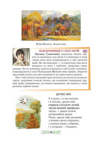 МАНДРІВНИЦЯ У СВІТІ МРІЙ
Оксана Сенатович написала багато вір-
шів та оповідань для дітей. І в кожному зі своїх
творів вона наче подорожувала у світ дитячих
мрій. Це так важливо — і в дорослому віці мати
відкрите до світу і любляче, довірливе серце
дитини. Бо не кожному вдається відчути в собі подих таємниці,
помандрувати у снах Чумацьким Шляхом між зорями, зберегти
щасливий спогад від цієї подорожі й не переставати мріяти.
Ось і тебе поетеса закликає прислухатись до шелесту осіннього
листя, журливих голосів птахів, що останніми покидають рід-
ний край, придивитись до кожної хмаринки, що носить у своїх
рукавах чарівні казки.
ДРУЖЕ МІЙ
У сльоту, і в час негоди,
і в погоду, друже мій,
серцем слухати зумій
звуки рідної природи,
звуки — дивні голоси
незвичайної краси.
Чуєш, друже мій, розмови:
з вітром листя гомонить,
з сонцем ниви і діброви,
і з озерами — блакить.
Федір Манайло. Золота осінь
66
 